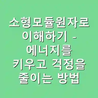 소형모듈원자로 이해하기 – 에너지를 키우고 걱정을 줄이는 방법