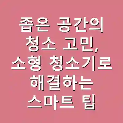 좁은 공간의 청소 고민, 소형 청소기로 해결하는 스마트 팁